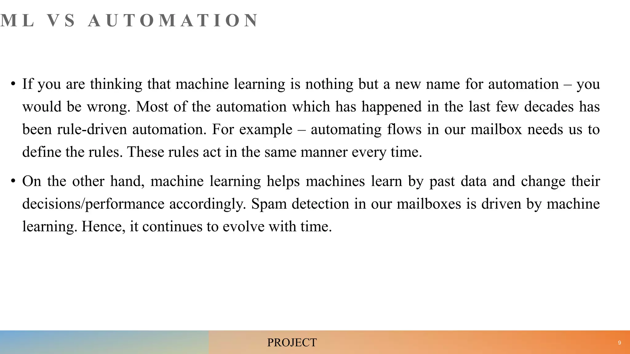 M L V S A U T O M A T I O N
• If you are thinking that machine learning is nothing but a new name for automation – you
would be wrong. Most of the automation which has happened in the last few decades has
been rule-driven automation. For example – automating flows in our mailbox needs us to
define the rules. These rules act in the same manner every time.
• On the other hand, machine learning helps machines learn by past data and change their
decisions/performance accordingly. Spam detection in our mailboxes is driven by machine
learning. Hence, it continues to evolve with time.
9
PROJECT
 