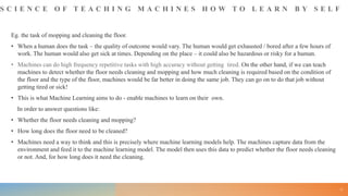 S C I E N C E O F T E A C H I N G M A C H I N E S H O W T O L E A R N B Y S E L F
Eg. the task of mopping and cleaning the floor.
• When a human does the task – the quality of outcome would vary. The human would get exhausted / bored after a few hours of
work. The human would also get sick at times. Depending on the place – it could also be hazardous or risky for a human.
• Machines can do high frequency repetitive tasks with high accuracy without getting tired. On the other hand, if we can teach
machines to detect whether the floor needs cleaning and mopping and how much cleaning is required based on the condition of
the floor and the type of the floor, machines would be far better in doing the same job. They can go on to do that job without
getting tired or sick!
• This is what Machine Learning aims to do - enable machines to learn on their own.
In order to answer questions like:
• Whether the floor needs cleaning and mopping?
• How long does the floor need to be cleaned?
• Machines need a way to think and this is precisely where machine learning models help. The machines capture data from the
environment and feed it to the machine learning model. The model then uses this data to predict whether the floor needs cleaning
or not. And, for how long does it need the cleaning.
11
 