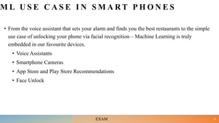 M L U S E C A S E I N S M A R T P H O N E S
• From the voice assistant that sets your alarm and finds you the best restaurants to the simple
use case of unlocking your phone via facial recognition – Machine Learning is truly
embedded in our favourite devices.
• Voice Assistants
• Smartphone Cameras
• App Store and Play Store Recommendations
• Face Unlock
22
EXAM
 