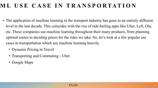 M L U S E C A S E I N T R A N S P O R TAT I O N
• The application of machine learning in the transport industry has gone to an entirely different
level in the last decade. This coincides with the rise of ride-hailing apps like Uber, Lyft, Ola,
etc. These companies use machine learning throughout their many products, from planning
optimal routes to deciding prices for the rides we take. So, let’s look at a few popular use
cases in transportation which use machine learning heavily.
• Dynamic Pricing in Travel
• Transporting and Commuting - Uber
• Google Maps
23
EXAM
 