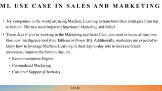 M L U S E C A S E I N S A L E S A N D M A R K E T I N G
• Top companies in the world are using Machine Learning to transform their strategies from top
to bottom. The two most impacted functions? Marketing and Sales!
• These days if you’re working in the Marketing and Sales field, you need to know at least one
Business Intelligence tool (like Tableau or Power BI). Additionally, marketers are expected to
know how to leverage Machine Learning in their day-to-day role to increase brand
awareness, improve the bottom line, etc.
• Recommendation Engine
• Personalized Marketing
• Customer Support (Chatbots)
25
EXAM
 