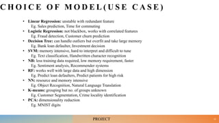 C H O I C E O F M O D E L ( U S E C A S E )
• Linear Regression: unstable with redundant feature
Eg. Sales prediction, Time for commuting
• Logistic Regression: not blackbox, works with correlated features
Eg. Fraud detection, Customer churn prediction
• Decision Tree: can handle outliers but overfit and take large memory
Eg. Bank loan defaulter, Investment decision
• SVM: memory intensive, hard to interpret and difficult to tune
Eg. Text classification, Handwritten character recognition
• NB: less training data required, low memory requirement, faster
Eg. Sentiment analysis, Recommender systems
• RF: works well with large data and high dimension
Eg. Predict loan defaulters, Predict patients for high risk
• NN: resource and memory intensive
Eg. Object Recognition, Natural Language Translation
• K-means: grouping but no. of groups unknown
Eg. Customer Segmentation, Crime locality identification
• PCA: dimensionality reduction
Eg. MNIST digits
33
PROJECT
 