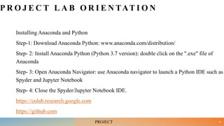 P R O J E C T L A B O R I E N TAT I O N
Installing Anaconda and Python
Step-1: Download Anaconda Python: www.anaconda.com/distribution/
Step- 2: Install Anaconda Python (Python 3.7 version): double click on the ".exe" file of
Anaconda
Step- 3: Open Anaconda Navigator: use Anaconda navigator to launch a Python IDE such as
Spyder and Jupyter Notebook
Step- 4: Close the Spyder/Jupyter Notebook IDE.
https://colab.research.google.com
https://github.com
35
PROJECT
 