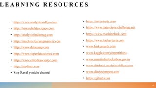 L E A R N I N G R E S O U R C E S
• https://www.analyticsvidhya.com
• https://towardsdatascience.com
• https://analyticsindiamag.com
• https://machinelearningmastery.com
• https://www.datacamp.com
• https://www.superdatascience.com
• https://www.elitedatascience.com
• https://medium.com
• Siraj Raval youtube channel
• https://mlcontests.com
• https://www.datasciencechallenge.net
• https://www.machinehack.com
• https://www.hackerearth.com
• www.hackerearth.com
• www.kaggle.com/competitions
• www.smartindiahackathon.gov.in
• www.datahack.analyticsvidhya.com
• www.daretocompete.com
• https://github.com
40
 