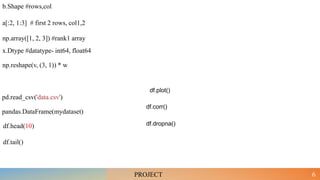 6
np.array([1, 2, 3]) #rank1 array
b.Shape #rows,col
a[:2, 1:3] # first 2 rows, col1,2
x.Dtype #datatype- int64, float64
np.reshape(v, (3, 1)) * w
PROJECT
pd.read_csv('data.csv')
pandas.DataFrame(mydataset)
df.head(10)
df.tail()
df.dropna()
df.corr()
df.plot()
 