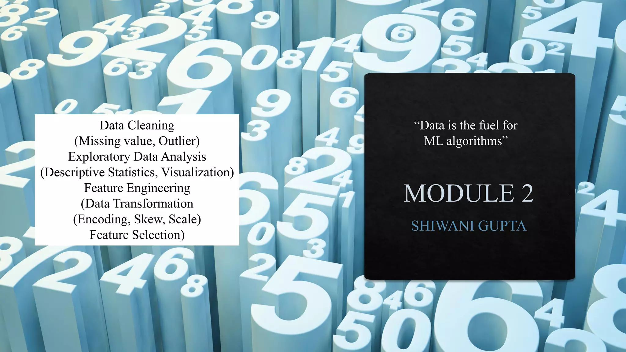 Data Cleaning
(Missing value, Outlier)
Exploratory Data Analysis
(Descriptive Statistics, Visualization)
Feature Engineering
(Data Transformation
(Encoding, Skew, Scale)
Feature Selection)
“Data is the fuel for
ML algorithms”
 