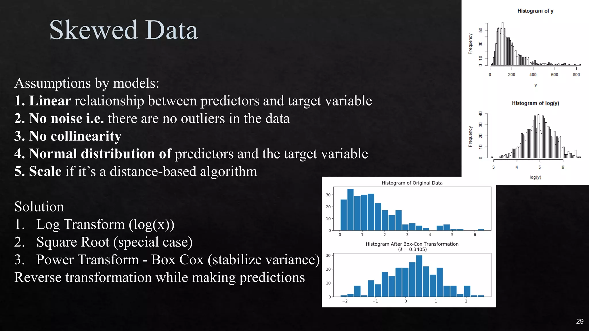 Assumptions by models:
1. Linear relationship between predictors and target variable
2. No noise i.e. there are no outliers in the data
3. No collinearity
4. Normal distribution of predictors and the target variable
5. Scale if it’s a distance-based algorithm
Solution
1. Log Transform (log(x))
2. Square Root (special case)
3. Power Transform - Box Cox (stabilize variance)
Reverse transformation while making predictions
29
 