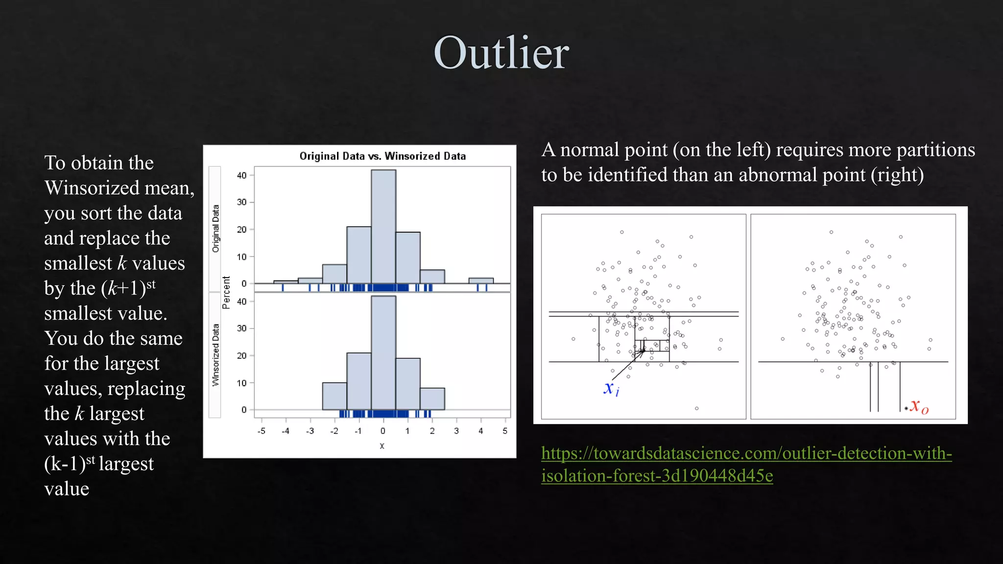 To obtain the
Winsorized mean,
you sort the data
and replace the
smallest k values
by the (k+1)st
smallest value.
You do the same
for the largest
values, replacing
the k largest
values with the
(k-1)st largest
value
A normal point (on the left) requires more partitions
to be identified than an abnormal point (right)
https://towardsdatascience.com/outlier-detection-with-
isolation-forest-3d190448d45e
 