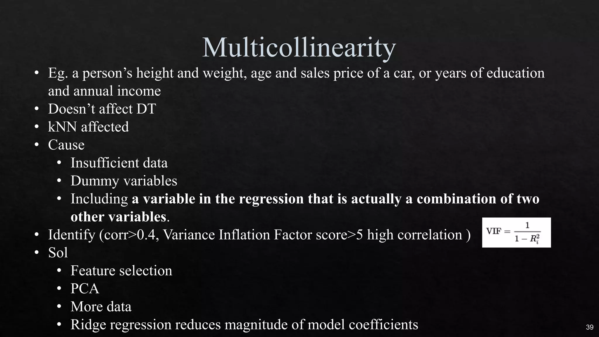 • Eg. a person’s height and weight, age and sales price of a car, or years of education
and annual income
• Doesn’t affect DT
• kNN affected
• Cause
• Insufficient data
• Dummy variables
• Including a variable in the regression that is actually a combination of two
other variables.
• Identify (corr>0.4, Variance Inflation Factor score>5 high correlation )
• Sol
• Feature selection
• PCA
• More data
• Ridge regression reduces magnitude of model coefficients 39
 