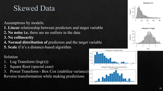 Assumptions by models:
1. Linear relationship between predictors and target variable
2. No noise i.e. there are no outliers in the data
3. No collinearity
4. Normal distribution of predictors and the target variable
5. Scale if it’s a distance-based algorithm
Solution
1. Log Transform (log(x))
2. Square Root (special case)
3. Power Transform - Box Cox (stabilize variance)
Reverse transformation while making predictions
29
 