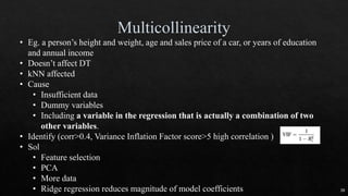 • Eg. a person’s height and weight, age and sales price of a car, or years of education
and annual income
• Doesn’t affect DT
• kNN affected
• Cause
• Insufficient data
• Dummy variables
• Including a variable in the regression that is actually a combination of two
other variables.
• Identify (corr>0.4, Variance Inflation Factor score>5 high correlation )
• Sol
• Feature selection
• PCA
• More data
• Ridge regression reduces magnitude of model coefficients 39
 