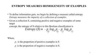 ENTROPY MEASURES HOMOGENEITY OF EXAMPLES
• To define information gain, we begin by defining a measure called entropy.
Entropy measures the impurity of a collection of examples.
• Given a collection S, containing positive and negative examples of some
target
concept, the entropy of S relative to this Boolean classification is
Where,
p+ is the proportion of positive examples in S
p- is the proportion of negative examples in S.
12
 