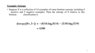 Example: Entropy
• Suppose S is a collection of 14 examples of some boolean concept, including 9
positive and 5 negative examples. Then the entropy of S relative to this
boolean classification is
13
 