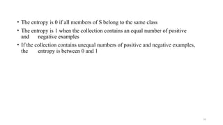 14
• The entropy is 0 if all members of S belong to the same class
• The entropy is 1 when the collection contains an equal number of positive
and negative examples
• If the collection contains unequal numbers of positive and negative examples,
the entropy is between 0 and 1
 