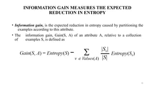 INFORMATION GAIN MEASURES THE EXPECTED
REDUCTION IN ENTROPY
• Information gain, is the expected reduction in entropy caused by partitioning the
examples according to this attribute.
• The information gain, Gain(S, A) of an attribute A, relative to a collection
of examples S, is defined as
16
 