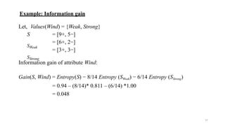 17
Example: Information gain
Let, Values(Wind) = {Weak, Strong}
S
SWeak
SStrong
= [9+, 5−]
= [6+, 2−]
= [3+, 3−]
Information gain of attribute Wind:
Gain(S, Wind) = Entropy(S) − 8/14 Entropy (SWeak) − 6/14 Entropy (SStrong)
= 0.94 – (8/14)* 0.811 – (6/14) *1.00
= 0.048
 