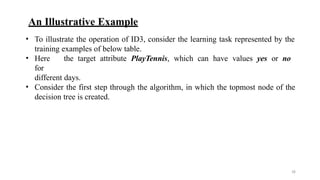 18
An Illustrative Example
• To illustrate the operation of ID3, consider the learning task represented by the
training examples of below table.
• Here the target attribute PlayTennis, which can have values yes or no
for
different days.
• Consider the first step through the algorithm, in which the topmost node of the
decision tree is created.
 
