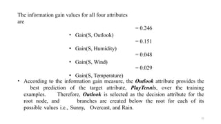 21
= 0.246
= 0.151
= 0.048
The information gain values for all four attributes
are
• Gain(S, Outlook)
• Gain(S, Humidity)
• Gain(S, Wind)
• Gain(S, Temperature)
= 0.029
• According to the information gain measure, the Outlook attribute provides the
best prediction of the target attribute, PlayTennis, over the training
examples. Therefore, Outlook is selected as the decision attribute for the
root node, and branches are created below the root for each of its
possible values i.e., Sunny, Overcast, and Rain.
 
