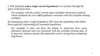 28
2. ID3 maintains only a single current hypothesis as it searches through the
space of decision trees.
For example, with the earlier version space candidate elimination method,
which maintains the set of all hypotheses consistent with the available training
examples.
By determining only a single hypothesis, ID3 loses the capabilities that follow
from explicitly representing all consistent hypotheses.
For example, it does not have the ability to determine how many
alternative decision trees are consistent with the available training data, or
to pose new instance queries that optimally resolve among these competing
hypotheses
 
