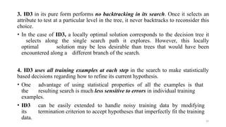 29
3. ID3 in its pure form performs no backtracking in its search. Once it selects an
attribute to test at a particular level in the tree, it never backtracks to reconsider this
choice.
• In the case of ID3, a locally optimal solution corresponds to the decision tree it
selects along the single search path it explores. However, this locally
optimal solution may be less desirable than trees that would have been
encountered along a different branch of the search.
4. ID3 uses all training examples at each step in the search to make statistically
based decisions regarding how to refine its current hypothesis.
• One advantage of using statistical properties of all the examples is that
the resulting search is much less sensitive to errors in individual training
examples.
• ID3 can be easily extended to handle noisy training data by modifying
its termination criterion to accept hypotheses that imperfectly fit the training
data.
 