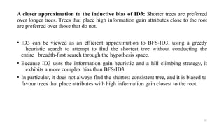 32
A closer approximation to the inductive bias of ID3: Shorter trees are preferred
over longer trees. Trees that place high information gain attributes close to the root
are preferred over those that do not.
• ID3 can be viewed as an efficient approximation to BFS-ID3, using a greedy
heuristic search to attempt to find the shortest tree without conducting the
entire breadth-first search through the hypothesis space.
• Because ID3 uses the information gain heuristic and a hill climbing strategy, it
exhibits a more complex bias than BFS-ID3.
• In particular, it does not always find the shortest consistent tree, and it is biased to
favour trees that place attributes with high information gain closest to the root.
 