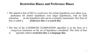 34
Restriction Biases and Preference Biases
• The inductive bias of ID3 is a preference for certain hypotheses over others (e.g.,
preference for shorter hypotheses over larger hypotheses), with no hard
restriction on the hypotheses that can be eventually enumerated. This form of
bias is called a preference bias or a search bias.
• The bias of the CANDIDATE ELIMINATION algorithm is in the form of a
categorical restriction on the set of hypotheses considered. This form of bias
is typically called a restriction bias or a language bias.
 