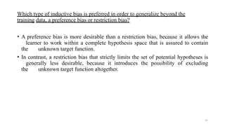 35
Which type of inductive bias is preferred in order to generalize beyond the
training data, a preference bias or restriction bias?
• A preference bias is more desirable than a restriction bias, because it allows the
learner to work within a complete hypothesis space that is assured to contain
the unknown target function.
• In contrast, a restriction bias that strictly limits the set of potential hypotheses is
generally less desirable, because it introduces the possibility of excluding
the unknown target function altogether.
 