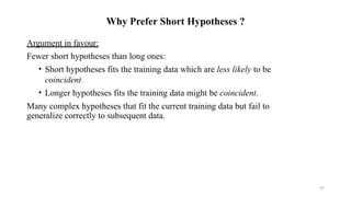 37
Why Prefer Short Hypotheses ?
Argument in favour:
Fewer short hypotheses than long ones:
• Short hypotheses fits the training data which are less likely to be
coincident
• Longer hypotheses fits the training data might be coincident.
Many complex hypotheses that fit the current training data but fail to
generalize correctly to subsequent data.
 
