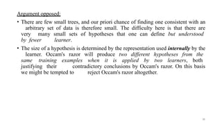38
Argument opposed:
• There are few small trees, and our priori chance of finding one consistent with an
arbitrary set of data is therefore small. The difficulty here is that there are
very many small sets of hypotheses that one can define but understood
by fewer learner.
• The size of a hypothesis is determined by the representation used internally by the
learner. Occam's razor will produce two different hypotheses from the
same training examples when it is applied by two learners, both
justifying their contradictory conclusions by Occam's razor. On this basis
we might be tempted to reject Occam's razor altogether.
 