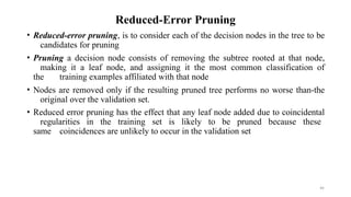 44
Reduced-Error Pruning
• Reduced-error pruning, is to consider each of the decision nodes in the tree to be
candidates for pruning
• Pruning a decision node consists of removing the subtree rooted at that node,
making it a leaf node, and assigning it the most common classification of
the training examples affiliated with that node
• Nodes are removed only if the resulting pruned tree performs no worse than-the
original over the validation set.
• Reduced error pruning has the effect that any leaf node added due to coincidental
regularities in the training set is likely to be pruned because these
same coincidences are unlikely to occur in the validation set
 