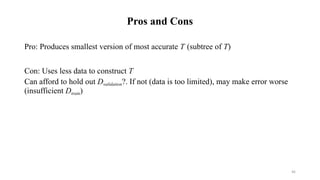 46
Pros and Cons
Pro: Produces smallest version of most accurate T (subtree of T)
Con: Uses less data to construct T
Can afford to hold out Dvalidation?. If not (data is too limited), may make error worse
(insufficient Dtrain)
 