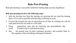 47
Rule Post-Pruning
Rule post-pruning is successful method for finding high accuracy hypotheses
Rule post-pruning involves the following steps:
1. Infer the decision tree from the training set, growing the tree until the training
data is fit as well as possible and allowing overfitting to occur.
2. Convert the learned tree into an equivalent set of rules by creating one rule for
each path from the root node to a leaf node.
3. Prune (generalize) each rule by removing any preconditions that
result in improving its estimated accuracy.
4. Sort the pruned rules by their estimated accuracy, and consider them in
this sequence when classifying subsequent instances.
 
