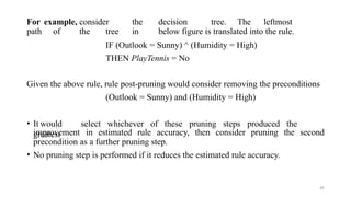 49
For example, consider the decision tree. The leftmost
path of the tree in below figure is translated into the rule.
IF (Outlook = Sunny) ^ (Humidity = High)
THEN PlayTennis = No
Given the above rule, rule post-pruning would consider removing the preconditions
(Outlook = Sunny) and (Humidity = High)
• It would select whichever of these pruning steps produced the
greatest
improvement in estimated rule accuracy, then consider pruning the second
precondition as a further pruning step.
• No pruning step is performed if it reduces the estimated rule accuracy.
 