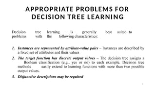 5
APPROPRIATE PROBLEMS FOR
DECISION TREE LEARNING
Decision tree learning is generally best suited to
problems with the following characteristics:
1. Instances are represented by attribute-value pairs – Instances are described by
a fixed set of attributes and their values
2. The target function has discrete output values – The decision tree assigns a
Boolean classification (e.g., yes or no) to each example. Decision tree
methods easily extend to learning functions with more than two possible
output values.
3. Disjunctive descriptions may be required
 
