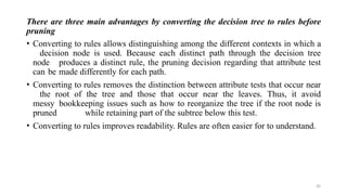 50
There are three main advantages by converting the decision tree to rules before
pruning
• Converting to rules allows distinguishing among the different contexts in which a
decision node is used. Because each distinct path through the decision tree
node produces a distinct rule, the pruning decision regarding that attribute test
can be made differently for each path.
• Converting to rules removes the distinction between attribute tests that occur near
the root of the tree and those that occur near the leaves. Thus, it avoid
messy bookkeeping issues such as how to reorganize the tree if the root node is
pruned while retaining part of the subtree below this test.
• Converting to rules improves readability. Rules are often easier for to understand.
 