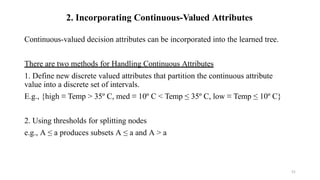 51
2. Incorporating Continuous-Valued Attributes
Continuous-valued decision attributes can be incorporated into the learned tree.
There are two methods for Handling Continuous Attributes
1. Define new discrete valued attributes that partition the continuous attribute
value into a discrete set of intervals.
E.g., {high ≡ Temp > 35º C, med ≡ 10º C < Temp ≤ 35º C, low ≡ Temp ≤ 10º C}
2. Using thresholds for splitting nodes
e.g., A ≤ a produces subsets A ≤ a and A > a
 