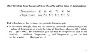 What threshold-based boolean attribute should be defined based on Temperature?
Pick a threshold, c, that produces the greatest information gain
• In the current example, there are two candidate thresholds, corresponding to the
values of Temperature at which the value of PlayTennis changes: (48 + 60)/2,
and (80 + 90)/2. The information gain can then be computed for each of the
candidate attributes, Temperature >54, and Temperature >85 and the best
can be selected (Temperature >54)
52
 