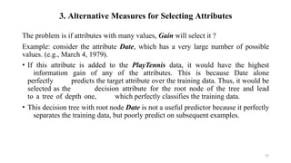 53
3. Alternative Measures for Selecting Attributes
The problem is if attributes with many values, Gain will select it ?
Example: consider the attribute Date, which has a very large number of possible
values. (e.g., March 4, 1979).
• If this attribute is added to the PlayTennis data, it would have the highest
information gain of any of the attributes. This is because Date alone
perfectly predicts the target attribute over the training data. Thus, it would be
selected as the decision attribute for the root node of the tree and lead
to a tree of depth one, which perfectly classifies the training data.
• This decision tree with root node Date is not a useful predictor because it perfectly
separates the training data, but poorly predict on subsequent examples.
 