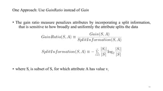 One Approach: Use GainRatio instead of Gain
• The gain ratio measure penalizes attributes by incorporating a split information,
that is sensitive to how broadly and uniformly the attribute splits the data
• where Si is subset of S, for which attribute A has value vi
54
 