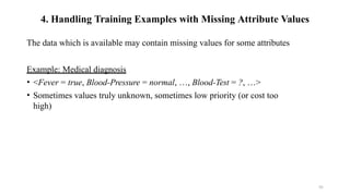 55
4. Handling Training Examples with Missing Attribute Values
The data which is available may contain missing values for some attributes
Example: Medical diagnosis
• <Fever = true, Blood-Pressure = normal, …, Blood-Test = ?, …>
• Sometimes values truly unknown, sometimes low priority (or cost too
high)
 