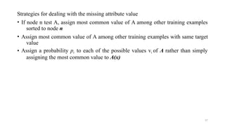 57
Strategies for dealing with the missing attribute value
• If node n test A, assign most common value of A among other training examples
sorted to node n
• Assign most common value of A among other training examples with same target
value
• Assign a probability pi to each of the possible values vi of A rather than simply
assigning the most common value to A(x)
 