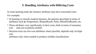 58
5. Handling Attributes with Differing Costs
In some learning tasks the instance attributes may have associated costs.
For example:
• In learning to classify medical diseases, the patients described in terms of
attributes such as Temperature, BiopsyResult, Pulse, BloodTestResults, etc.
• These attributes vary significantly in their costs, both in terms of monetary
cost and cost to patient comfort
• Decision trees use low-cost attributes where possible, depends only on high-
cost
attributes only when needed to produce reliable classifications
 