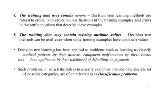 6
4. The training data may contain errors – Decision tree learning methods are
robust to errors, both errors in classifications of the training examples and errors
in the attribute values that describe these examples.
5. The training data may contain missing attribute values – Decision tree
methods can be used even when some training examples have unknown values
• Decision tree learning has been applied to problems such as learning to classify
medical patients by their disease, equipment malfunctions by their cause,
and loan applicants by their likelihood of defaulting on payments.
• Such problems, in which the task is to classify examples into one of a discrete set
of possible categories, are often referred to as classification problems.
 