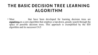 7
THE BASIC DECISION TREE LEARNING
ALGORITHM
• Most
algorithms
that have been developed for learning decision trees are
variations on a core algorithm that employs a top-down, greedy search through the
space of possible decision trees. This approach is exemplified by the ID3
algorithm and its successor C4.5
 