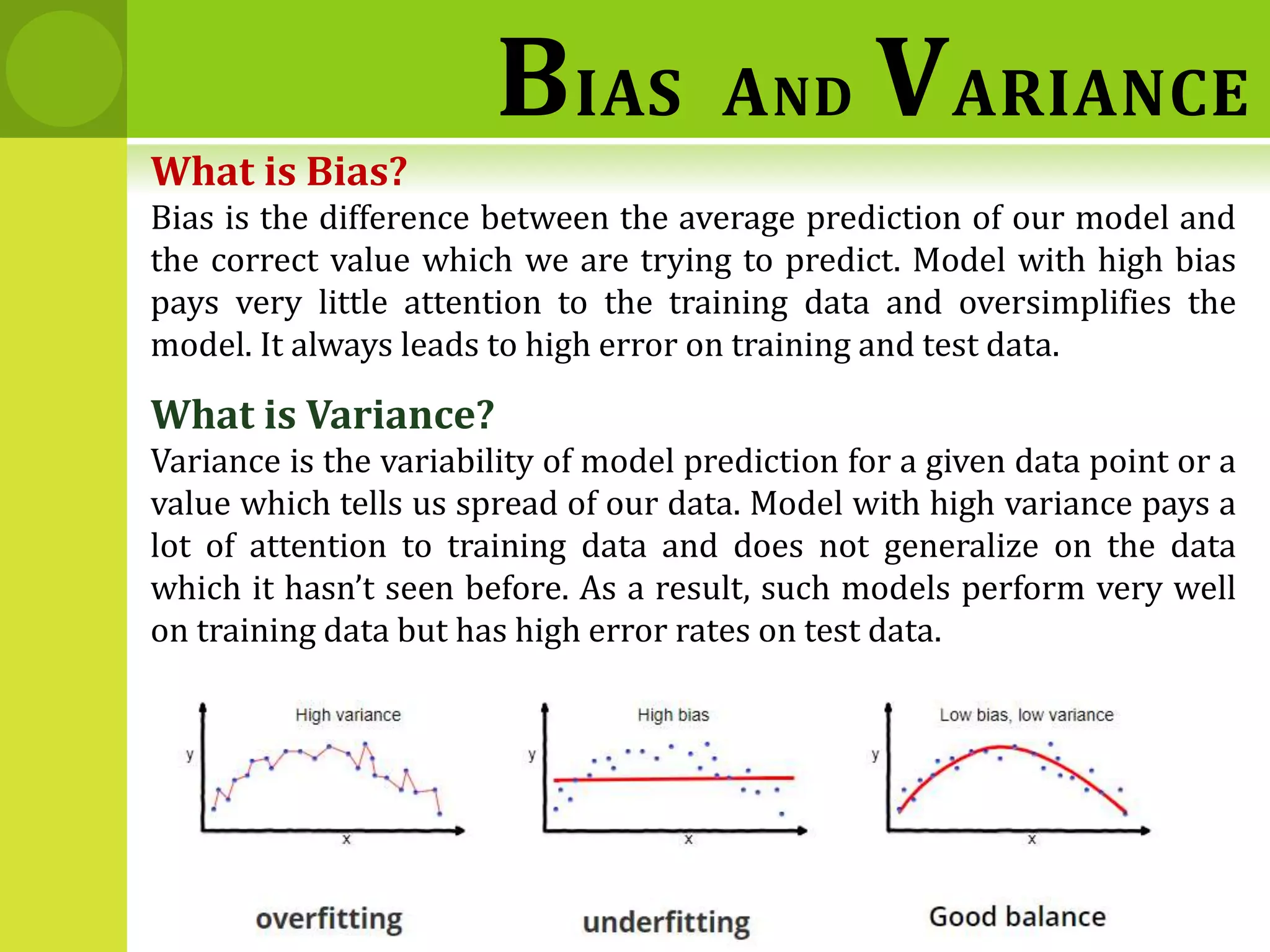 What is Bias?
Bias is the difference between the average prediction of our model and
the correct value which we are trying to predict. Model with high bias
pays very little attention to the training data and oversimplifies the
model. It always leads to high error on training and test data.
What is Variance?
Variance is the variability of model prediction for a given data point or a
value which tells us spread of our data. Model with high variance pays a
lot of attention to training data and does not generalize on the data
which it hasn’t seen before. As a result, such models perform very well
on training data but has high error rates on test data.
BIAS AND VARIANCE
 