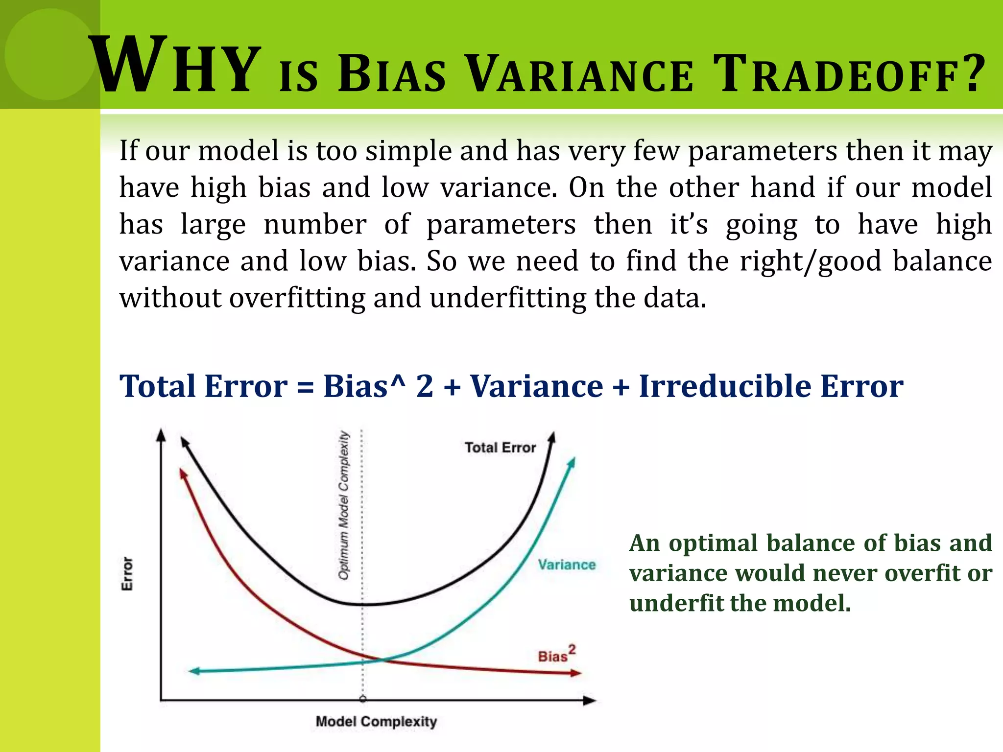 If our model is too simple and has very few parameters then it may
have high bias and low variance. On the other hand if our model
has large number of parameters then it’s going to have high
variance and low bias. So we need to find the right/good balance
without overfitting and underfitting the data.
Total Error = Bias^ 2 + Variance + Irreducible Error
WHY IS BIAS VARIANCE TRADEOFF?
An optimal balance of bias and
variance would never overfit or
underfit the model.
 
