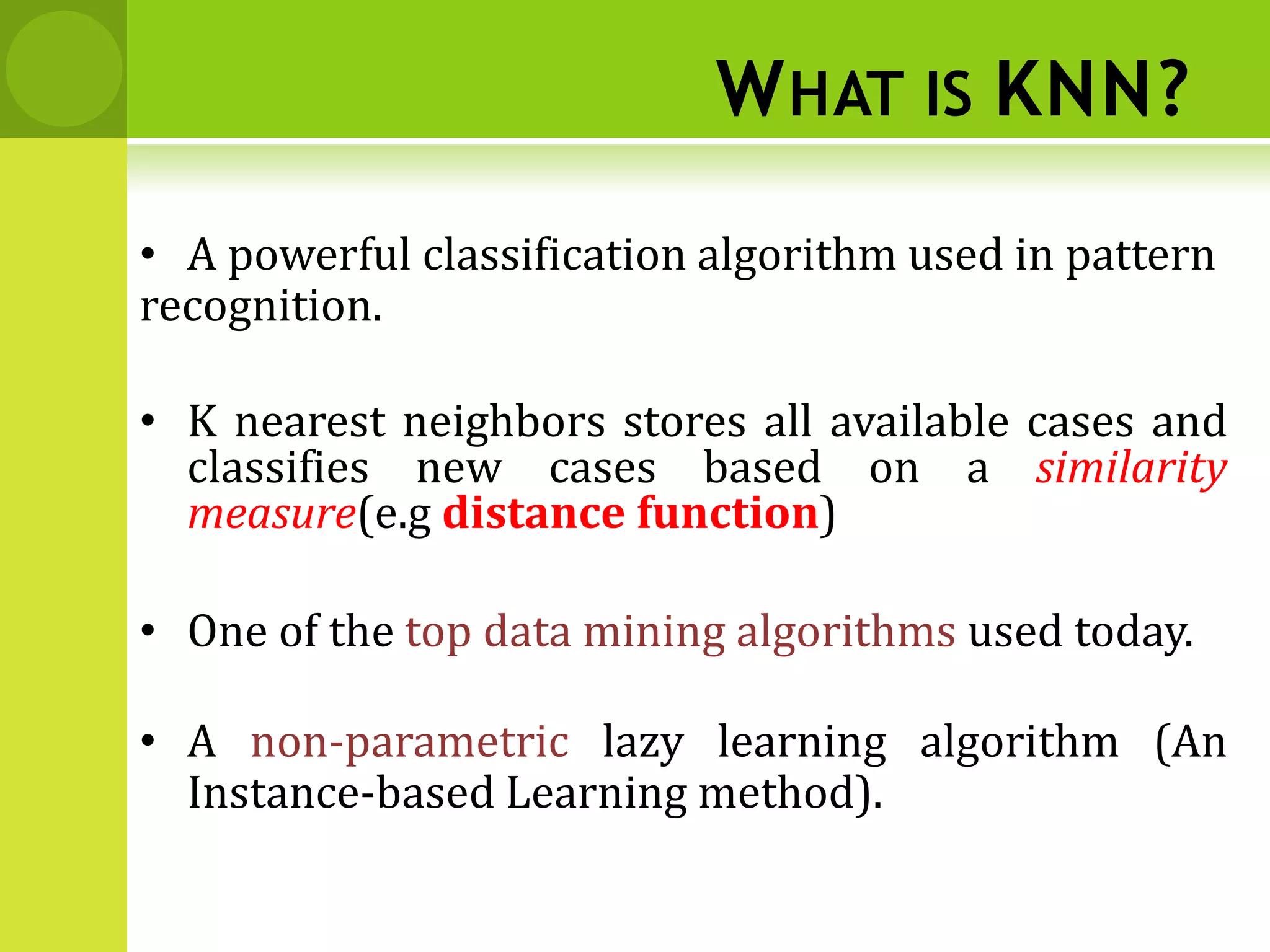 WHAT IS KNN?
• A powerful classification algorithm used in pattern
recognition.
• K nearest neighbors stores all available cases and
classifies new cases based on a similarity
measure(e.g distance function)
• One of the top data mining algorithms used today.
• A non-parametric lazy learning algorithm (An
Instance-based Learning method).
 