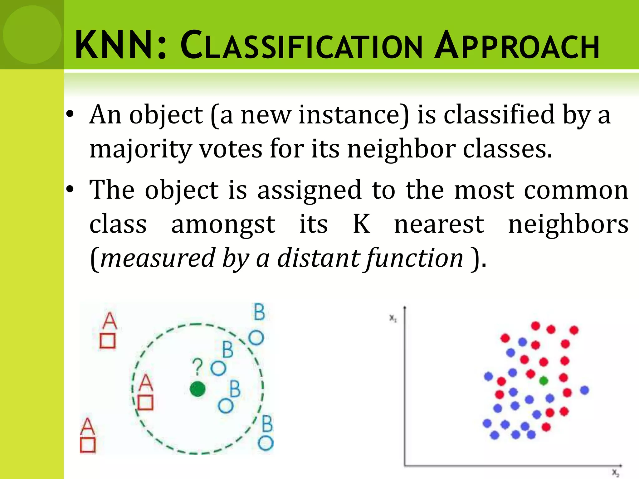 KNN: CLASSIFICATION APPROACH
• An object (a new instance) is classified by a
majority votes for its neighbor classes.
• The object is assigned to the most common
class amongst its K nearest neighbors
(measured by a distant function ).
 