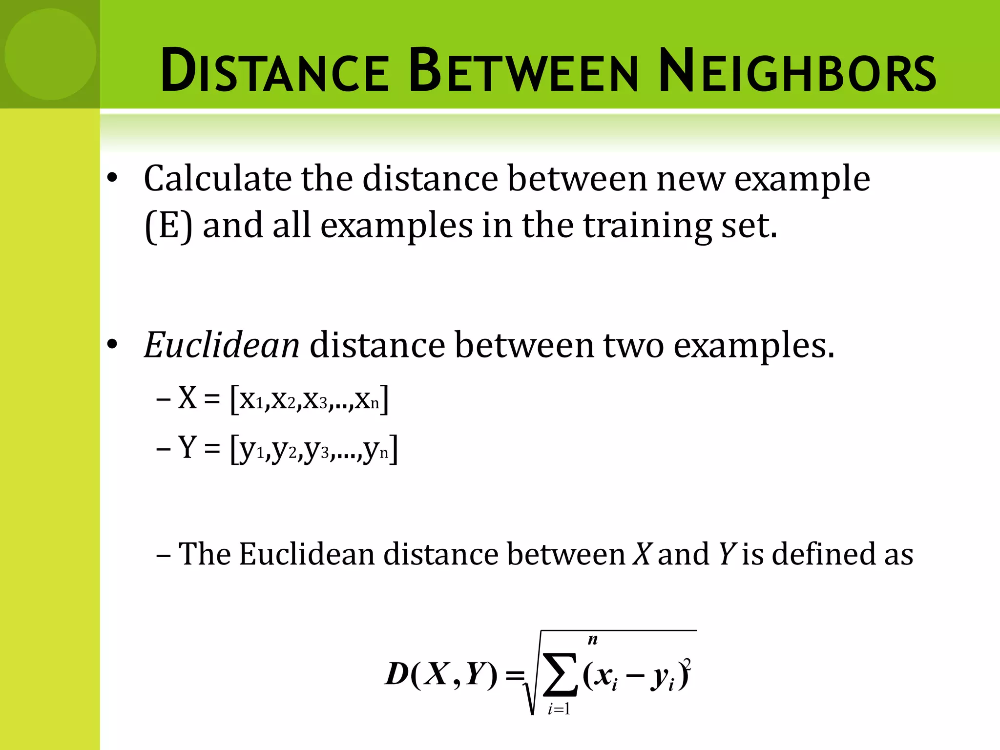 DISTANCE BETWEEN NEIGHBORS
• Calculate the distance between new example
(E) and all examples in the training set.
• Euclidean distance between two examples.
– X = [x1,x2,x3,..,xn]
– Y = [y1,y2,y3,...,yn]
– The Euclidean distance between X and Y is defined as
n
D(X ,Y)  (xi  yi )
i1
2
 