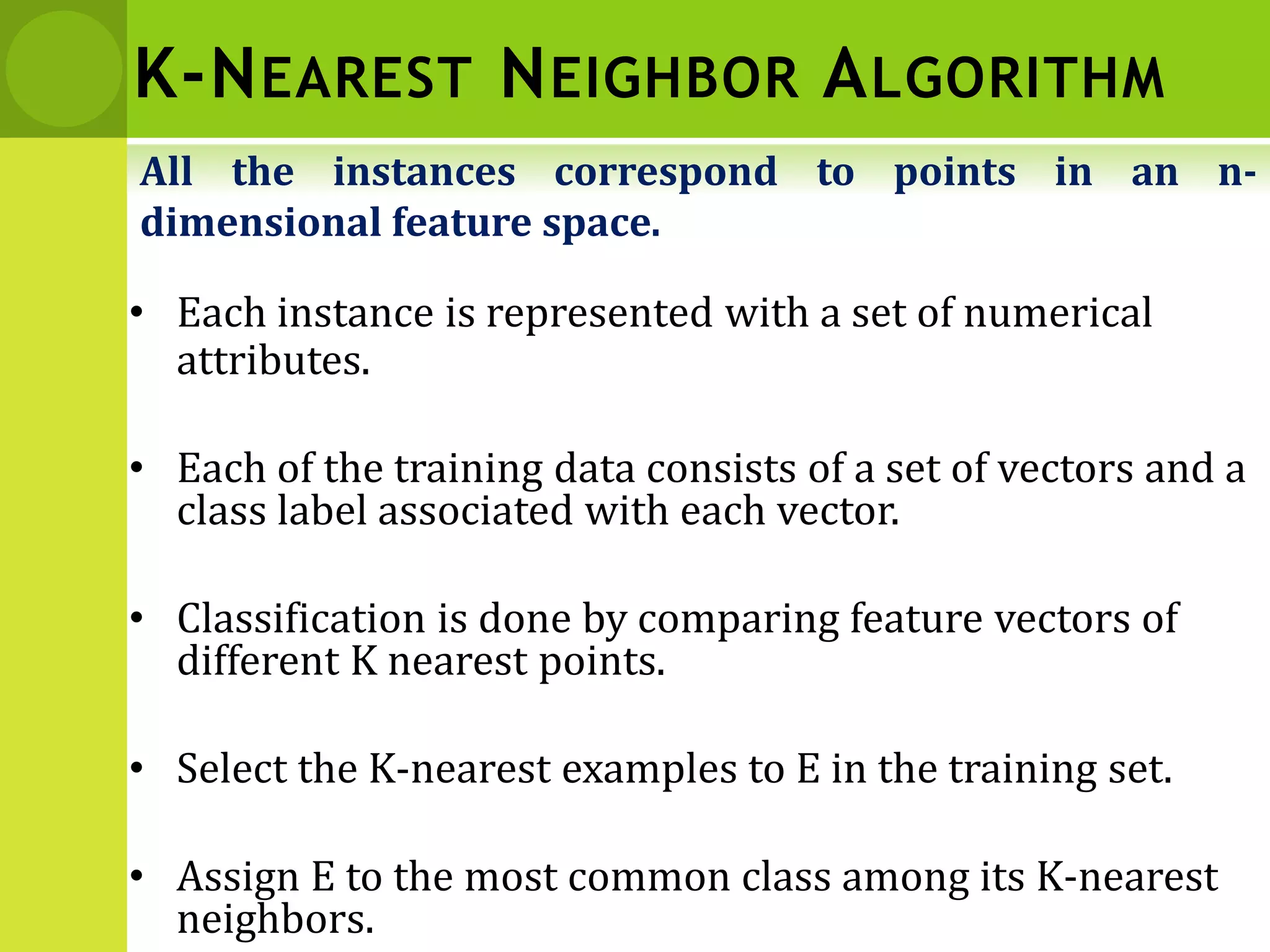 K-NEAREST NEIGHBOR ALGORITHM
• Each instance is represented with a set of numerical
attributes.
• Each of the training data consists of a set of vectors and a
class label associated with each vector.
• Classification is done by comparing feature vectors of
different K nearest points.
• Select the K-nearest examples to E in the training set.
• Assign E to the most common class among its K-nearest
neighbors.
All the instances correspond to points in an n-
dimensional feature space.
 